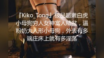 『Kiko_Tong』极品超嫩白虎小母狗穷人女神富人精盆，逼粉奶大人形小母狗，外表有多端庄床上就有多淫荡