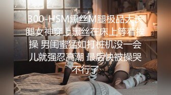 300-HSM黑丝M腿极品大长腿女神穿上黑丝在床上等着挨操 男闺蜜猛如打桩机没一会儿就强忍高潮 最后快被操哭不行了