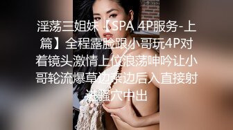 淫荡三姐妹【SPA 4P服务-上篇】全程露脸跟小哥玩4P对着镜头激情上位浪荡呻吟让小哥轮流爆草边亲边后入直接射进骚穴中出