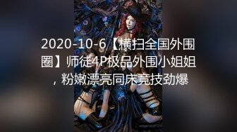 2020-10-6【横扫全国外围圈】师徒4P极品外围小姐姐，粉嫩漂亮同床竞技劲爆