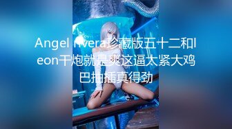 Angel rivera珍藏版五十二和leon干炮就是爽这逼太紧大鸡巴抽插真得劲