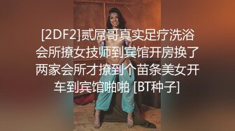 [2DF2]贰屌哥真实足疗洗浴会所撩女技师到宾馆开房换了两家会所才撩到个苗条美女开车到宾馆啪啪 [BT种子]