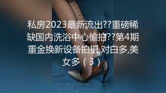 私房2023最新流出??重磅稀缺国内洗浴中心偷拍??第4期重金换新设备拍摄,对白多,美女多（3）