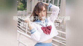 寻花偷拍系列-男主3500约操身材苗窕的洋装美女…