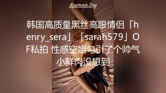 韩国高质量黑丝高跟情侣「henry_sera」「sarah579」OF私拍 性感空姐勾引了个帅气小鲜肉没想到