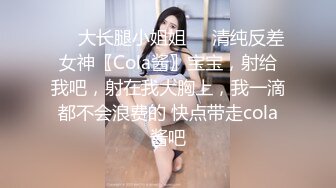 ㊙️大长腿小姐姐㊙️清纯反差女神〖Cola酱〗宝宝，射给我吧，射在我大胸上，我一滴都不会浪费的 快点带走cola酱吧