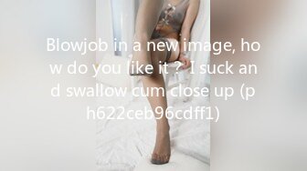 Blowjob in a new image, how do you like it？ I suck and swallow cum close up (ph622ceb96cdff1)