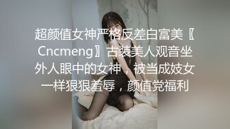 超颜值女神严格反差白富美〖Cncmeng〗古装美人观音坐外人眼中的女神，被当成妓女一样狠狠羞辱，颜值党福利