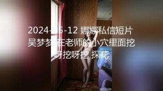 2024-05-12 娜娜私信短片 吴梦梦 在老师的小穴里面挖呀挖呀挖 探花