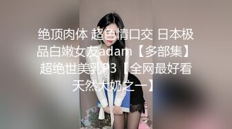 绝顶肉体 超色情口交 日本极品白嫩女友adam【多部集】超绝世美乳P3【全网最好看天然大奶之一】