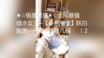 ★☆极度诱惑★☆全网最强❤️喷水女王~【曼希宝宝】肤白貌美~一天能喷好几桶❤️！2V [2G_MP4]