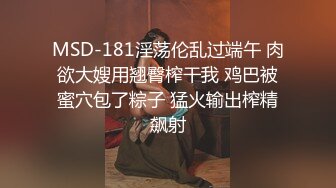 MSD-181淫荡伦乱过端午 肉欲大嫂用翘臀榨干我 鸡巴被蜜穴包了粽子 猛火输出榨精飙射