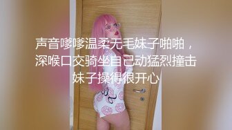 声音嗲嗲温柔无毛妹子啪啪，深喉口交骑坐自己动猛烈撞击妹子操得很开心