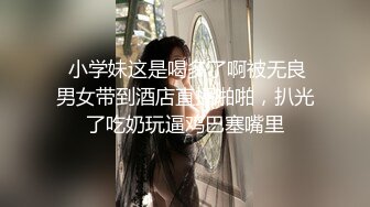  小学妹这是喝多了啊被无良男女带到酒店直播啪啪，扒光了吃奶玩逼鸡巴塞嘴里