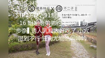 STP27427 91制片厂 91YCM-16 姐姐给弟弟约啪闺蜜▌明步奈▌诱人乳粒太好吃了 小穴湿到不行 狂肏尤物绝叫呻吟