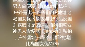 露脸才是王道！推特狼粉女神男人肏便器【janpet】私拍，户外露出一帮爷们群P她堪比岛国女优《顶级泄密极品反差》露脸才是王道！推特狼粉女神男人肏便器【janpet】私拍，户外露出一帮爷们群P她堪比岛国女优V (9)