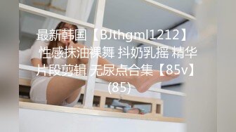 最新韩国【BJthgml1212】  性感抹油裸舞 抖奶乳摇 精华片段剪辑 无尿点合集【85v】 (85)