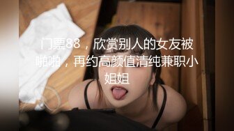 门票88，欣赏别人的女友被啪啪，再约高颜值清纯兼职小姐姐