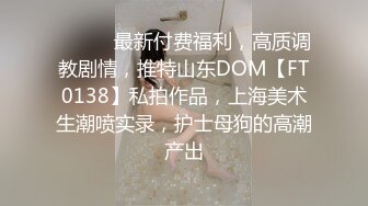 ⚫️⚫️最新付费福利，高质调教剧情，推特山东DOM【FT0138】私拍作品，上海美术生潮喷实录，护士母狗的高潮产出