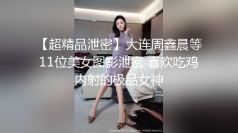 【超精品泄密】大连周鑫晨等11位美女图影泄密 喜欢吃鸡内射的极品女神