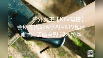 ❤️❤️户外女王【KTV勾搭】会所勾搭SPA小哥~KTV包厢啪啪~话筒自慰 淫水拉丝