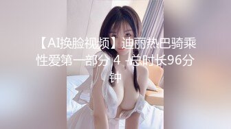 【AI换脸视频】迪丽热巴骑乘性爱第一部分 4 -总时长96分钟