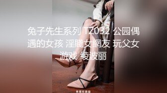 兔子先生系列 TZ032 公园偶遇的女孩 淫賤女網友 玩父女游戏 绫波丽