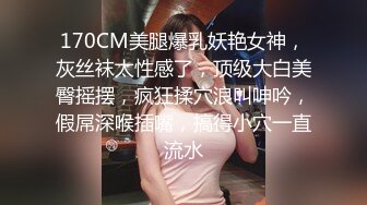 170CM美腿爆乳妖艳女神，灰丝袜太性感了，顶级大白美臀摇摆，疯狂揉穴浪叫呻吟，假屌深喉插嘴，搞得小穴一直流水