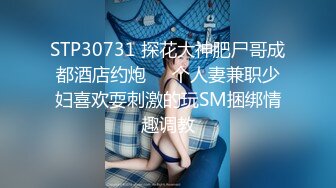 STP30731 探花大神肥尸哥成都酒店约炮❤️个人妻兼职少妇喜欢耍刺激的玩SM捆绑情趣调教