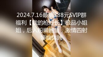 2024.7.16最新388元SVIP群福利【我的枪好长】极品小姐姐，后入粉嫩鲍鱼，激情四射娇喘阵阵