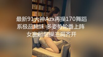 最新91大神Azx再操170舞蹈系极品嫩妹 多姿势轮番上阵 女主超耐操三洞齐开