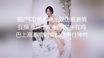 国产CD系列琳儿双伪娘激情互操 从床上干到沙发坐在鸡巴上高潮撸射爽的忍不住呻吟