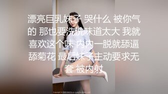 漂亮巨乳妹子 哭什么 被你气的 那也要洗洗味道太大 我就喜欢这个味 内内一脱就舔逼舔菊花 最后妹子主动要求无套 被内射