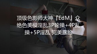 顶级色影师大神『EdM』众绝色美模淫乱3P轮操+4P乱操+5P淫乱 完美露脸