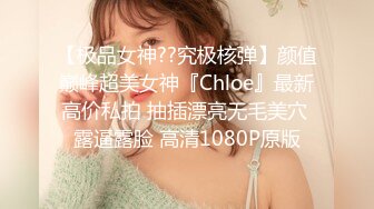 【极品女神??究极核弹】颜值巅峰超美女神『Chloe』最新高价私拍 抽插漂亮无毛美穴 露逼露脸 高清1080P原版