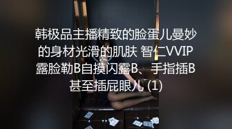 韩极品主播精致的脸蛋儿曼妙的身材光滑的肌肤 智仁VVIP露脸勒B自摸闪露B、手指插B甚至插屁眼儿 (1)