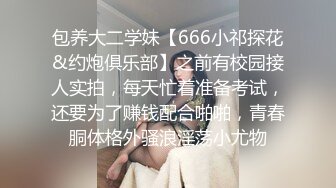 包养大二学妹【666小祁探花&约炮俱乐部】之前有校园接人实拍，每天忙着准备考试，还要为了赚钱配合啪啪，青春胴体格外骚浪淫荡小尤物