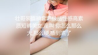 壮哥装腼腆套路极品性感高素质短裤美女,淫叫 你怎么那么大,那么硬,插到底了