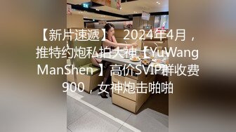 【新片速遞】   2024年4月，推特约炮私拍大神【YuWangManShen 】高价SVIP群收费900，女神炮击啪啪