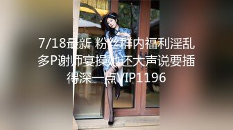 7/18最新 粉丝群内福利淫乱多P谢师宴操她还大声说要插得深一点VIP1196