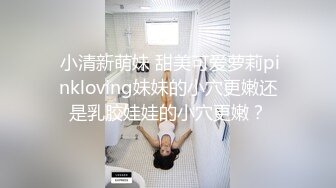  小清新萌妹 甜美可爱萝莉pinkloving妹妹的小穴更嫩还是乳胶娃娃的小穴更嫩？