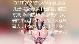 OSTP202 糖心Vlog 继父与儿媳做爱 爆操中出内射 樱空桃桃 洛阳的19岁萌妹子【可爱的小骚】依然还是那么骚气逼人，粉嫩馒头逼阴毛没多少，自慰完眼镜男友开始舔菊花抠穴，