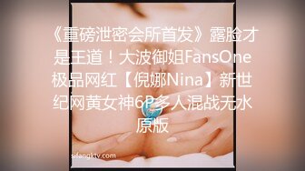 《重磅泄密会所首发》露脸才是王道！大波御姐FansOne极品网红【倪娜Nina】新世纪网黄女神6P多人混战无水原版