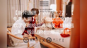 【新片速遞 】2023.3.22，【龟先入洞】，小仙女态度好，软了还能给你再搞硬，蜂腰翘臀，极品身材，爆操香艳