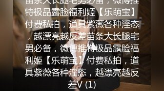 苗条大长腿宅男必备，微博推特极品露脸福利姬【乐萌宝】付费私拍，道具紫薇各种淫态，越漂亮越反差苗条大长腿宅男必备，微博推特极品露脸福利姬【乐萌宝】付费私拍，道具紫薇各种淫态，越漂亮越反差V (1)