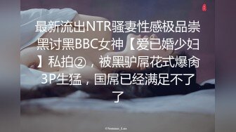 最新流出NTR骚妻性感极品崇黑讨黑BBC女神【爱已婚少妇】私拍②，被黑驴屌花式爆肏3P生猛，国屌已经满足不了了