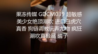 果冻传媒 GDCM039 超敏感美少女绝顶潮吹 进口白虎穴真香 狗链调教玩弄尤物 疯狂潮吹真极品 晴子