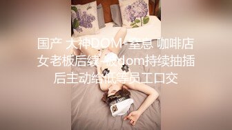 国产 大神DOM-窒息 咖啡店女老板后续-被dom持续抽插后主动给低等员工口交