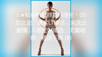 ☆★私密电报群震撼泄密！00后女友，真实LT情侣，未流出剧情，C服定制精选，无套啪啪，骚话不断 (8)