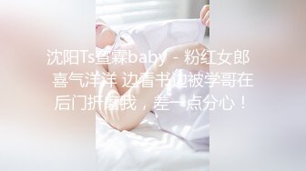 沈阳Ts宣霖baby - 粉红女郎  喜气洋洋 边看书边被学哥在后门折磨我，差一点分心！